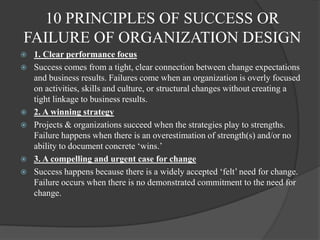 10 PRINCIPLES OF SUCCESS OR
FAILURE OF ORGANIZATION DESIGN
 1. Clear performance focus
 Success comes from a tight, clear connection between change expectations
and business results. Failures come when an organization is overly focused
on activities, skills and culture, or structural changes without creating a
tight linkage to business results.
 2. A winning strategy
 Projects & organizations succeed when the strategies play to strengths.
Failure happens when there is an overestimation of strength(s) and/or no
ability to document concrete „wins.‟
 3. A compelling and urgent case for change
 Success happens because there is a widely accepted „felt‟ need for change.
Failure occurs when there is no demonstrated commitment to the need for
change.
 
