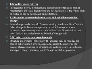 4. Specific change criteria
 In successful efforts, the underlying performance criteria and change
requirements are clear, documented and not negotiable. If the „rules‟ shift
or evolve or can be negotiated, failure follows.
 5. Distinction between decision-driven and behavior-dependent
change
 Some change can be „decided‟ – restructuring, purchases, hires/fires, etc.
Other change is „behavior-dependent‟ – skills development, new
processes, implementing new accountabilities, etc. Organizations that
over „decide‟ and underinvest in „behavior‟ changes fail.
 6. Structure and systems requirements
 Structure and systems (particularly IT) changes may be required for
change but are almost always overused as either the answer or the
excuse. Overdependence on structure and systems results in confusion
and sapped energy, and is a great technique for stalling progress.
 