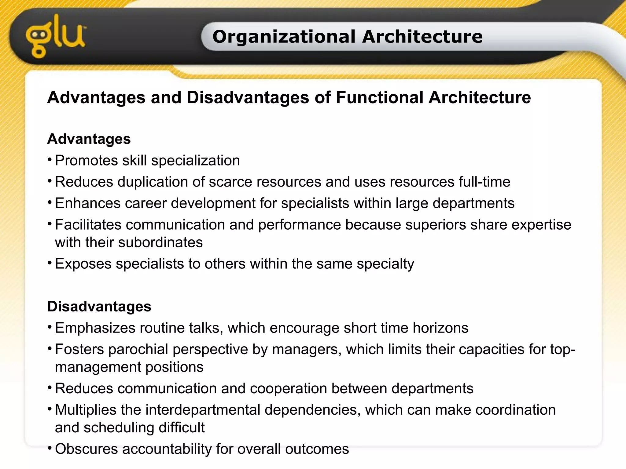 Organizational Architecture Advantages and Disadvantages of Functional Architecture Advantages Promotes skill specialization Reduces duplication of scarce resources and uses resources full-time Enhances career development for specialists within large departments Facilitates communication and performance because superiors share expertise with their subordinates Exposes specialists to others within the same specialty Disadvantages Emphasizes routine talks, which encourage short time horizons Fosters parochial perspective by managers, which limits their capacities for top-management positions Reduces communication and cooperation between departments Multiplies the interdepartmental dependencies, which can make coordination and scheduling difficult Obscures accountability for overall outcomes 