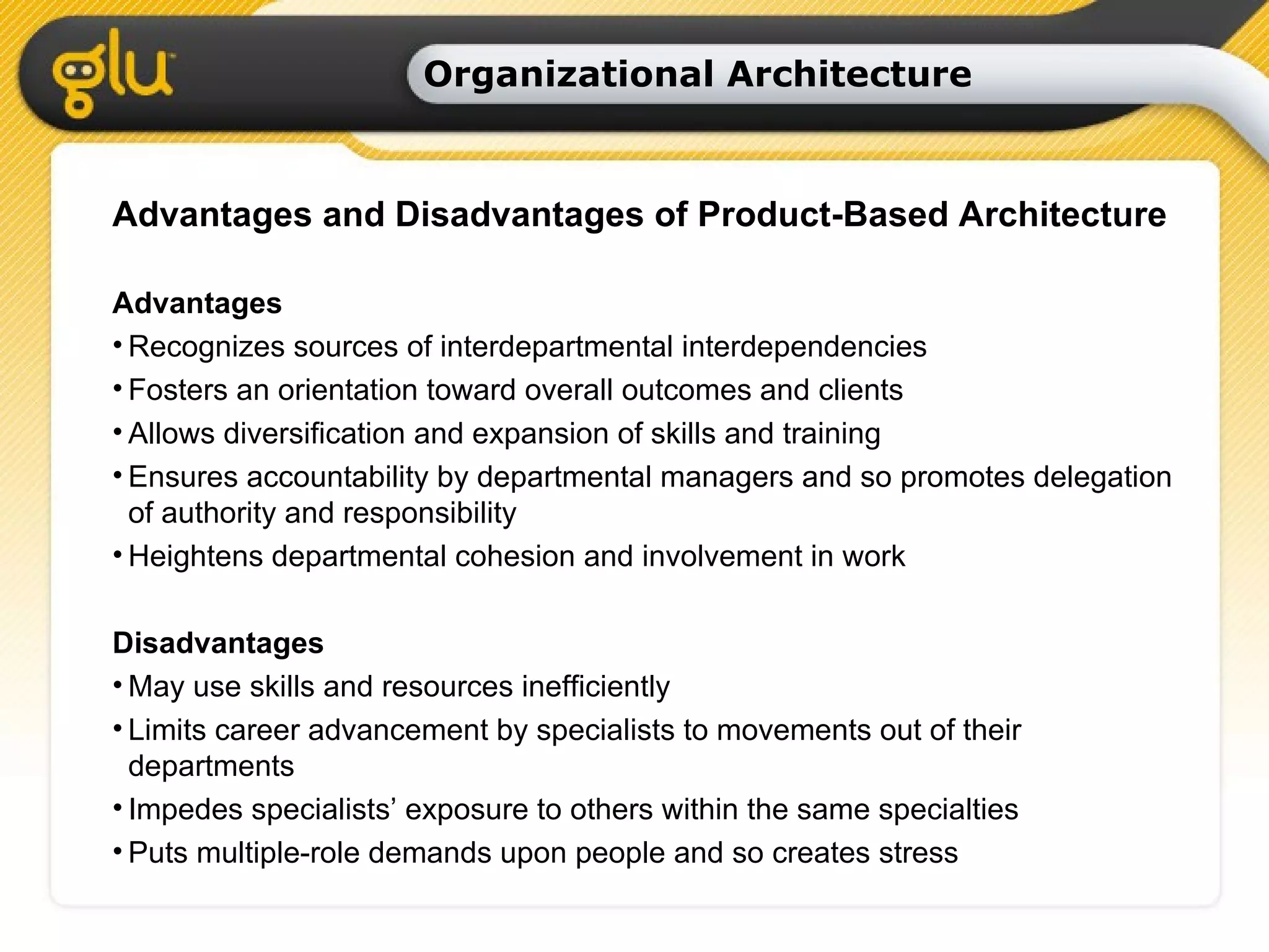 Organizational Architecture Advantages and Disadvantages of Product-Based Architecture Advantages Recognizes sources of interdepartmental interdependencies Fosters an orientation toward overall outcomes and clients Allows diversification and expansion of skills and training Ensures accountability by departmental managers and so promotes delegation of authority and responsibility Heightens departmental cohesion and involvement in work Disadvantages May use skills and resources inefficiently Limits career advancement by specialists to movements out of their departments Impedes specialists’ exposure to others within the same specialties Puts multiple-role demands upon people and so creates stress 