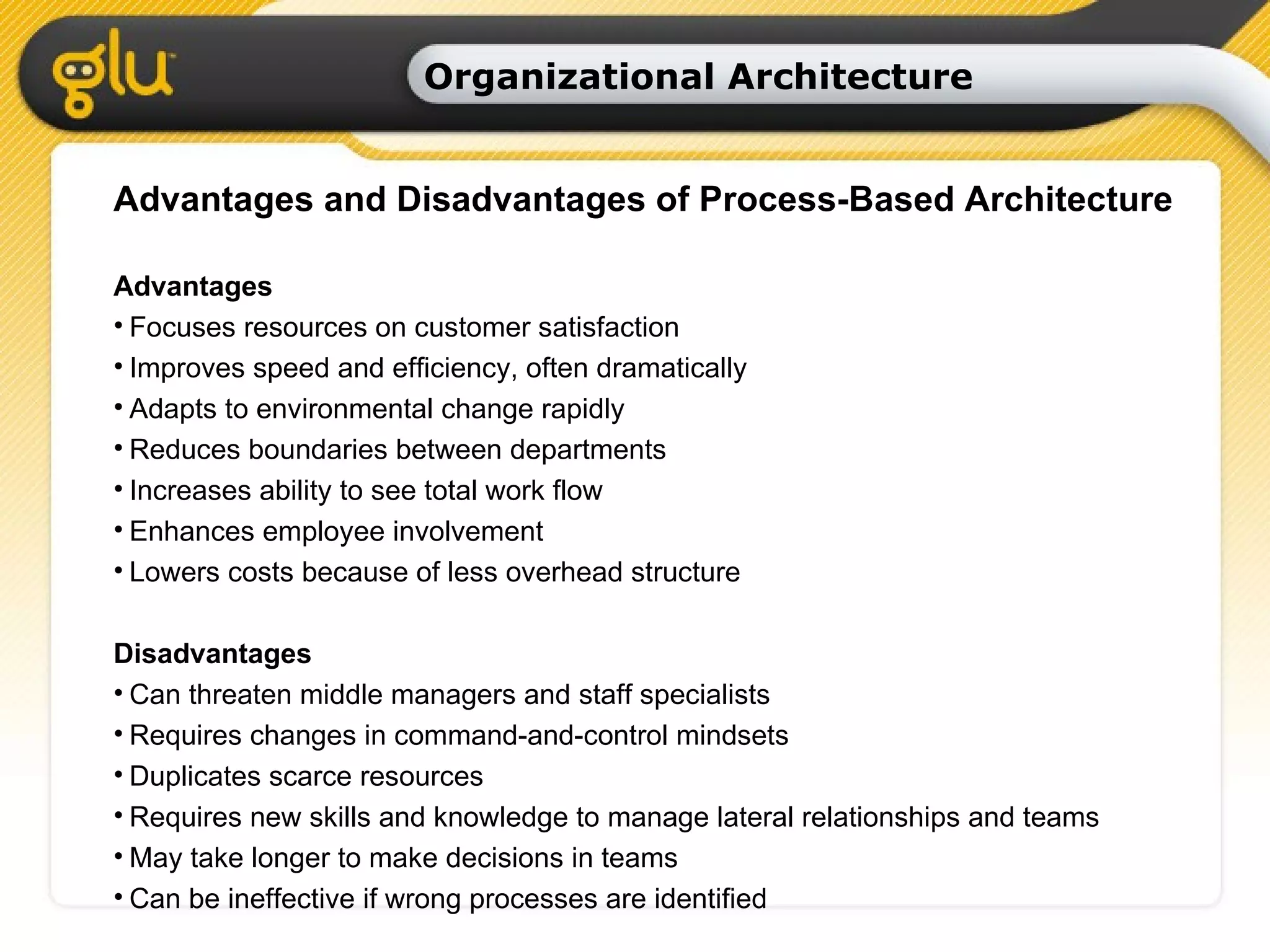 Organizational Architecture Advantages and Disadvantages of Process-Based Architecture Advantages Focuses resources on customer satisfaction Improves speed and efficiency, often dramatically Adapts to environmental change rapidly Reduces boundaries between departments Increases ability to see total work flow Enhances employee involvement Lowers costs because of less overhead structure Disadvantages Can threaten middle managers and staff specialists Requires changes in command-and-control mindsets Duplicates scarce resources Requires new skills and knowledge to manage lateral relationships and teams May take longer to make decisions in teams Can be ineffective if wrong processes are identified 