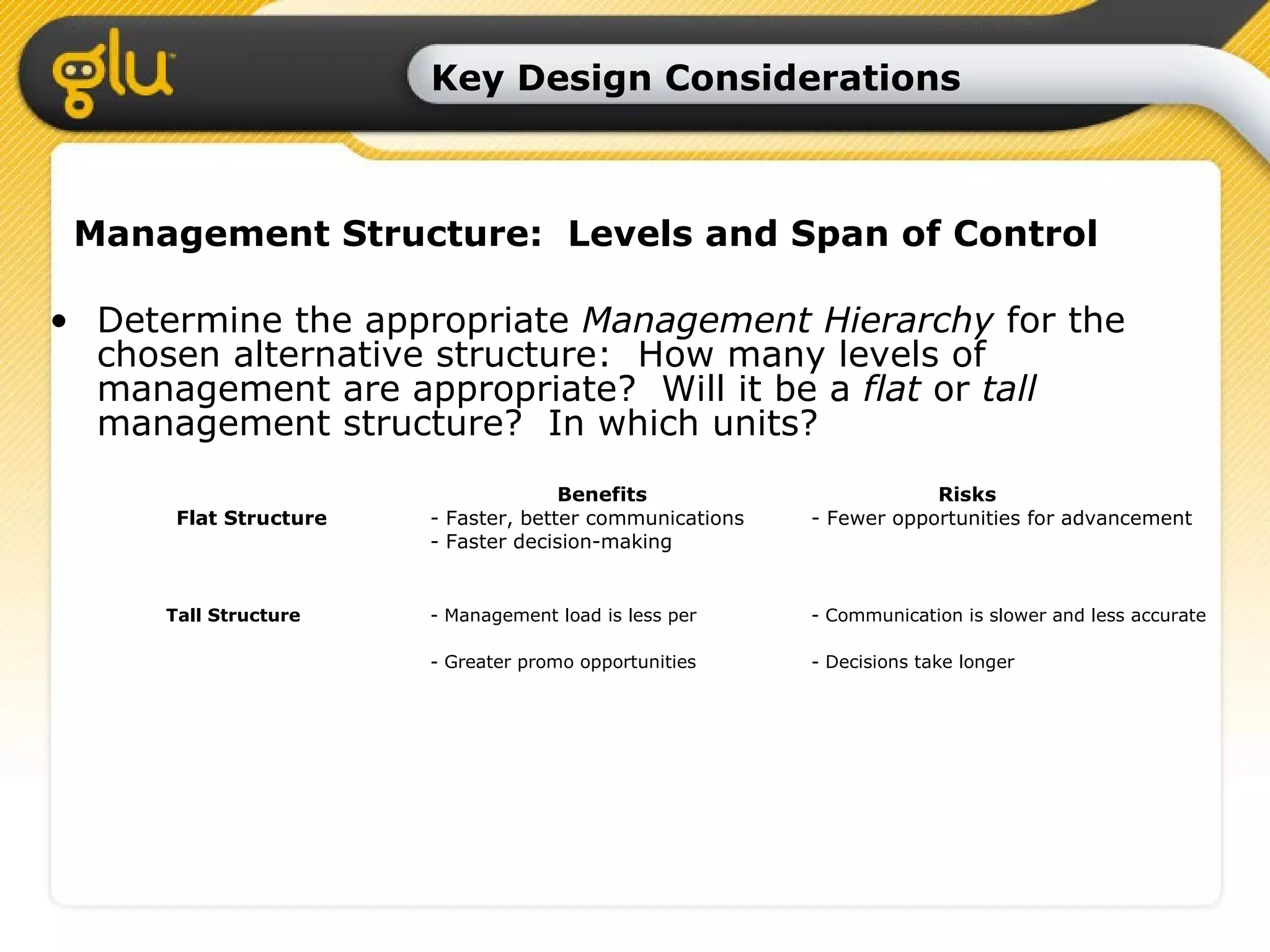 Key Design Considerations Management Structure:  Levels and Span of Control Determine the appropriate  Management Hierarchy  for the chosen alternative structure:  How many levels of management are appropriate?  Will it be a  flat  or  tall  management structure?  In which units? Benefits Risks Flat Structure - Faster, better communications - Fewer opportunities for advancement - Faster decision-making Tall Structure   - Management load is less per  - Communication is slower and less accurate - Greater promo opportunities - Decisions take longer 