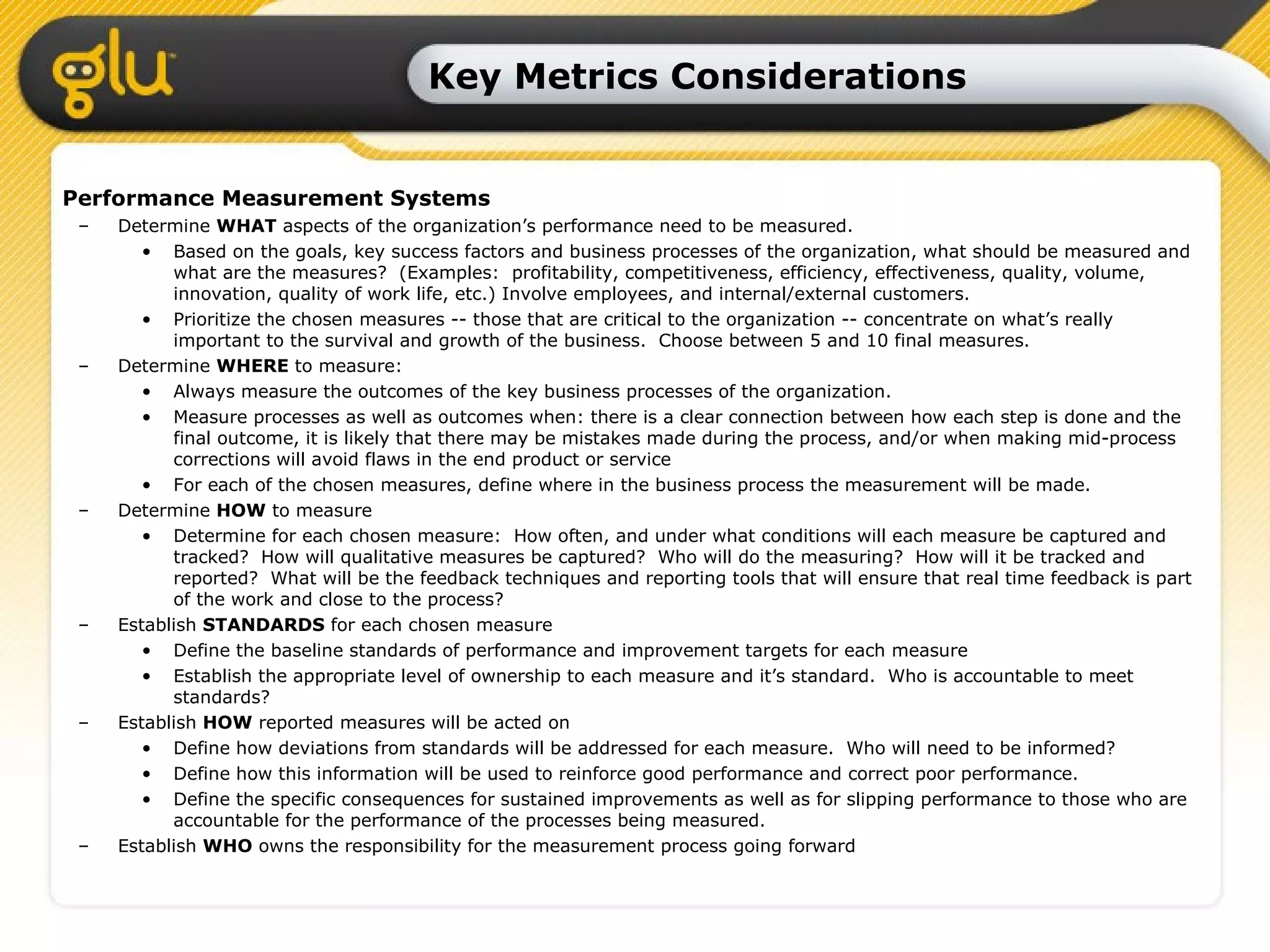 Key Metrics Considerations Performance Measurement Systems Determine  WHAT  aspects of the organization’s performance need to be measured. Based on the goals, key success factors and business processes of the organization, what should be measured and what are the measures?  (Examples:  profitability, competitiveness, efficiency, effectiveness, quality, volume, innovation, quality of work life, etc.) Involve employees, and internal/external customers.  Prioritize the chosen measures -- those that are critical to the organization -- concentrate on what’s really important to the survival and growth of the business.  Choose between 5 and 10 final measures. Determine  WHERE  to measure: Always measure the outcomes of the key business processes of the organization. Measure processes as well as outcomes when: there is a clear connection between how each step is done and the final outcome, it is likely that there may be mistakes made during the process, and/or when making mid-process corrections will avoid flaws in the end product or service For each of the chosen measures, define where in the business process the measurement will be made. Determine  HOW  to measure Determine for each chosen measure:  How often, and under what conditions will each measure be captured and tracked?  How will qualitative measures be captured?  Who will do the measuring?  How will it be tracked and reported?  What will be the feedback techniques and reporting tools that will ensure that real time feedback is part of the work and close to the process? Establish  STANDARDS  for each chosen measure Define the baseline standards of performance and improvement targets for each measure Establish the appropriate level of ownership to each measure and it’s standard.  Who is accountable to meet standards? Establish  HOW  reported measures will be acted on Define how deviations from standards will be addressed for each measure.  Who will need to be informed? Define how this information will be used to reinforce good performance and correct poor performance. Define the specific consequences for sustained improvements as well as for slipping performance to those who are accountable for the performance of the processes being measured. Establish  WHO  owns the responsibility for the measurement process going forward 