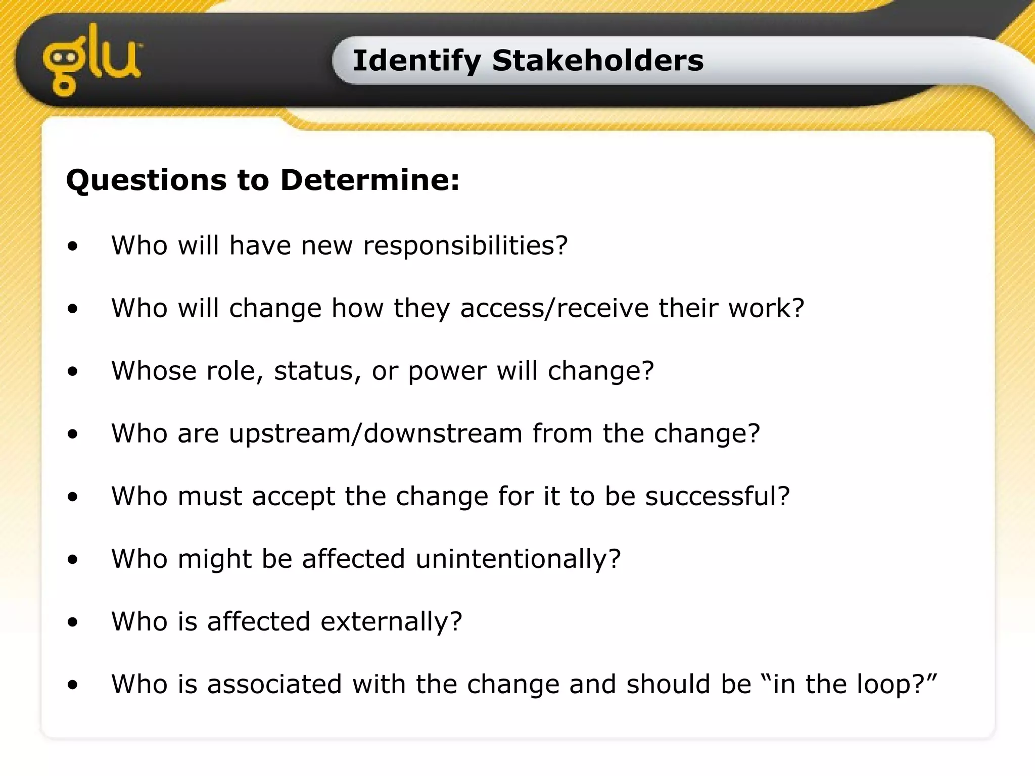 Identify Stakeholders Questions to Determine: Who will have new responsibilities? Who will change how they access/receive their work? Whose role, status, or power will change? Who are upstream/downstream from the change? Who must accept the change for it to be successful? Who might be affected unintentionally? Who is affected externally? Who is associated with the change and should be “in the loop?” 