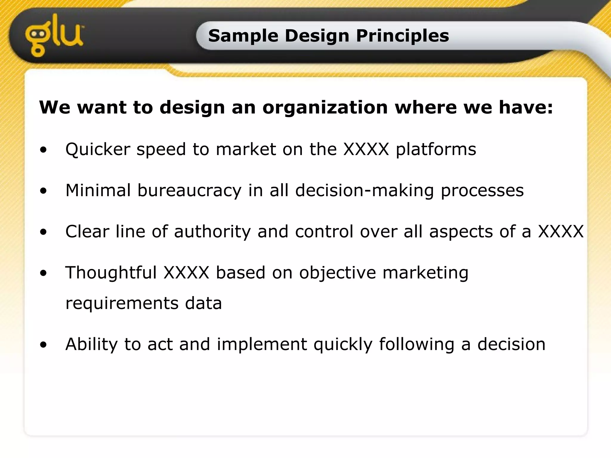 Sample Design Principles We want to design an organization where we have: Quicker speed to market on the XXXX platforms Minimal bureaucracy in all decision-making processes Clear line of authority and control over all aspects of a XXXX Thoughtful XXXX based on objective marketing requirements data Ability to act and implement quickly following a decision 