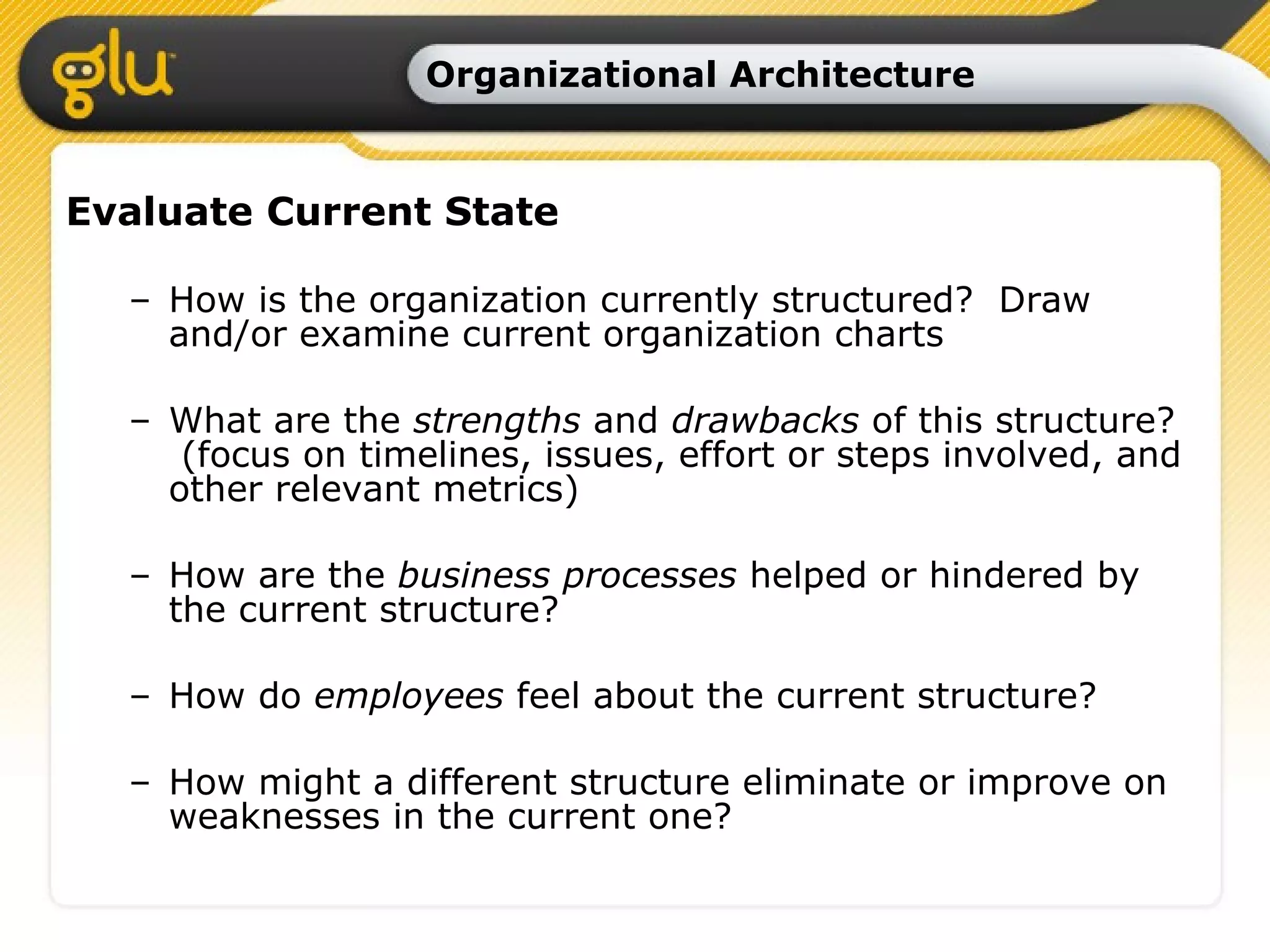 Organizational Architecture Evaluate Current State How is the organization currently structured?  Draw and/or examine current organization charts What are the  strengths  and  drawbacks  of this structure?  (focus on timelines, issues, effort or steps involved, and other relevant metrics) How are the  business processes  helped or hindered by the current structure?  How do  employees  feel about the current structure?  How might a different structure eliminate or improve on weaknesses in the current one? 