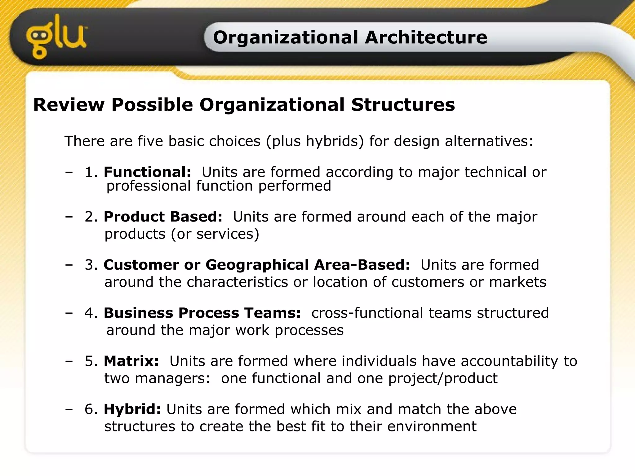 Organizational Architecture Review Possible Organizational Structures There are five basic choices (plus hybrids) for design alternatives: 1.  Functional:   Units are formed according to major technical or    professional function performed 2.  Product Based:   Units are formed around each of the major products (or services) 3.  Customer or Geographical Area-Based:   Units are formed  around the characteristics or location of customers or markets 4.  Business Process Teams:   cross-functional teams structured    around the major work processes 5.  Matrix:   Units are formed where individuals have accountability to    two managers:  one functional and one project/product 6.  Hybrid:  Units are formed which mix and match the above  structures to create the best fit to their environment   