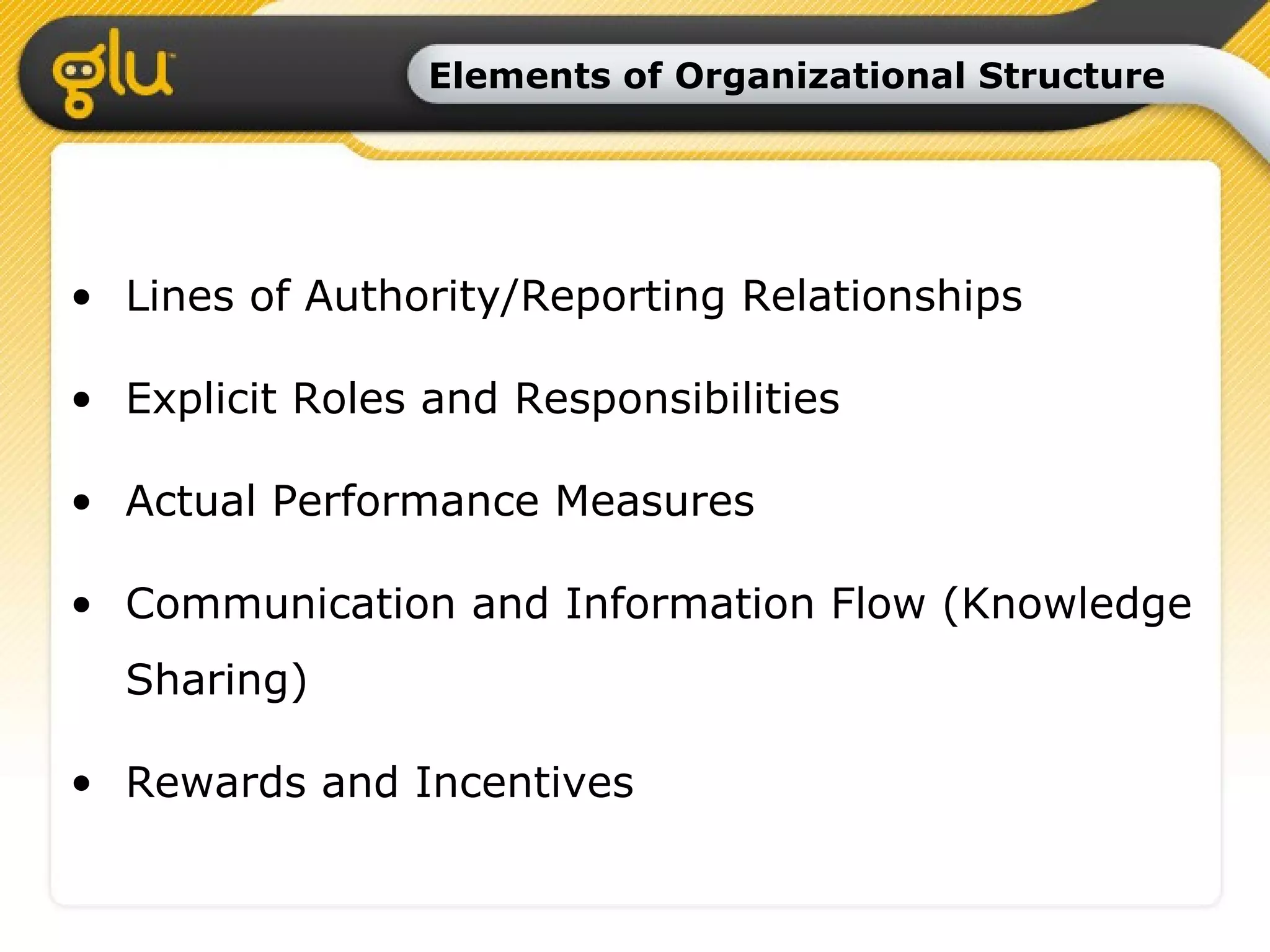Elements of Organizational Structure Lines of Authority/Reporting Relationships Explicit Roles and Responsibilities Actual Performance Measures Communication and Information Flow (Knowledge Sharing) Rewards and Incentives 