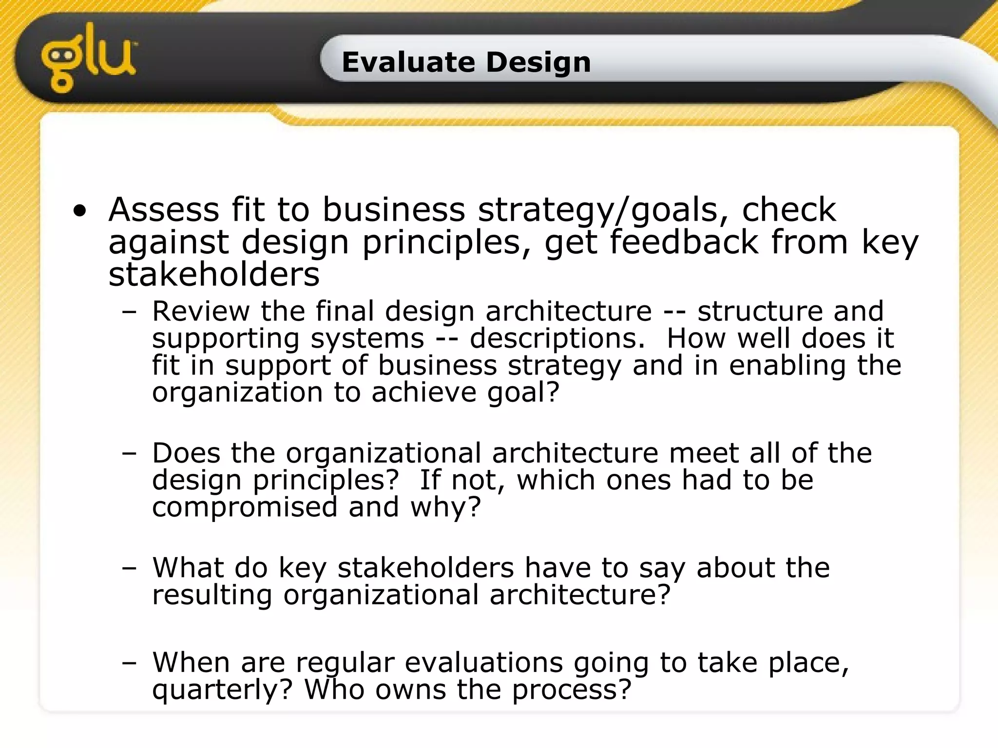Evaluate Design Assess fit to business strategy/goals, check against design principles, get feedback from key stakeholders Review the final design architecture -- structure and supporting systems -- descriptions.  How well does it fit in support of business strategy and in enabling the organization to achieve goal? Does the organizational architecture meet all of the design principles?  If not, which ones had to be compromised and why? What do key stakeholders have to say about the resulting organizational architecture? When are regular evaluations going to take place, quarterly? Who owns the process? 