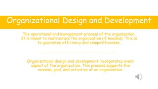 Organizational Design and Development
The operational and management process of the organization.
It is meant to restructure the organization (if needed). This is
to guarantee efficiency and competitiveness.
Organizational design and development incorporates every
aspect of the organization. This process supports the
mission, goal, and activities of an organization.
 