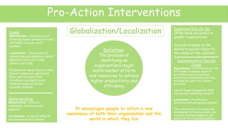 Pro-Action Interventions
Globalization/Localization
Definition:
The process of
identifying an
organization’s major
world market efforts
and resources to achieve
higher productivity and
efficiency
Scope:
Globalization – the process of
achieving higher productivity and
efficiency in major world
markets
Localization – the process of
customizing and adapting a global
application for a particular
culture and locale
Fundamental ideals focus on free
flow of commerce, capital and
labor and the belief that
individuals can significantly
influence large social and
economic systems
Characteristics:
Globalization - Affects
employees, customers and
suppliers
Localization – primarily affects
documentation and content
Important Info for ID:
Often more successful in
smaller organizations
Success is based on the
ability to quickly adjust to
the needs of the customer
It encourages people to attain a new
awareness of both their organization and the
world in which they live
Implementation Tips and
Tricks:
Globalization - Practitioners use the
HPT model to analyze issues or
activities in various locations,
determine internal best practices
and help document the common
practices
Use of change management skills
and process consulting is helpful
Localization – Practitioners
determine cultural appropriateness.
They also oversee the design and
development of training books and
manuals, training equipment, and
work with IT to develop websites
 