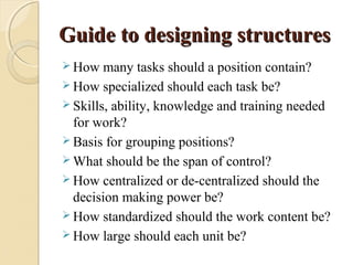 Guide to designing structuresGuide to designing structures
 How many tasks should a position contain?
 How specialized should each task be?
 Skills, ability, knowledge and training needed
for work?
 Basis for grouping positions?
 What should be the span of control?
 How centralized or de-centralized should the
decision making power be?
 How standardized should the work content be?
 How large should each unit be?
 