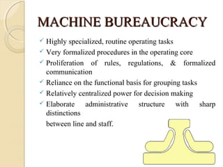 MACHINE BUREAUCRACYMACHINE BUREAUCRACY
 Highly specialized, routine operating tasks
 Very formalized procedures in the operating core
 Proliferation of rules, regulations, & formalized
communication
 Reliance on the functional basis for grouping tasks
 Relatively centralized power for decision making
 Elaborate administrative structure with sharp
distinctions
between line and staff.
 