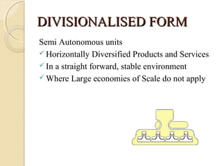 DIVISIONALISED FORMDIVISIONALISED FORM
Semi Autonomous units
 Horizontally Diversified Products and Services
 In a straight forward, stable environment
 Where Large economies of Scale do not apply
 