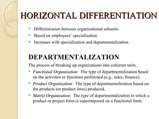 HORIZONTAL DIFFERENTIATIONHORIZONTAL DIFFERENTIATION
 Differentiation between organizational subunits
 Based on employees’ specialization
 Increases with specialization and departmentalization
DEPARTMENTALIZATION
The process of breaking up organizations into coherent units.
 Functional OrganizationFunctional Organization: The type of departmentalization based
on the activities or functions performed (e.g., sales, finance).
 Product OrganizationProduct Organization: The type of departmentalization based on
the products (or product lines) produced.
 Matrix OrganizationMatrix Organization: The type of departmentalization in which a
product or project form is superimposed on a functional form.
 