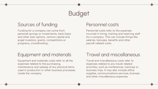Equipment and materials
Budget
Funding for a company can come from
personal savings or investments, bank loans
and other loan options, venture capital and
angel investors, grants, competitions or
programs, crowdfunding…
Personnel costs refer to the expenses
incurred in hiring, training and retaining staff
for a company. This can include things like
salaries, bonuses, benefits and other
payroll-related costs
Equipment and materials costs refer to all the
expenses related to the purchasing,
maintenance and upkeep of any physical items
used in production or other business processes
inside the company
Travel and miscellaneous costs refer to
expenses related to any travel-related
activities, such as conferences, trainings or
business trips. It may also include office
supplies, communications services, licenses
and other miscellaneous expenses
Sources of funding Personnel costs
Travel and miscellaneous
 