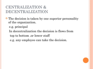 CENTRALIZATION & 
DECENTRALIZATION 
 The decision is taken by one superior personality 
of the organization. 
e.g. principal 
In decentralization the decision is flows from 
top to bottom .or lower staff 
e.g. any employee can take the decision. 
 