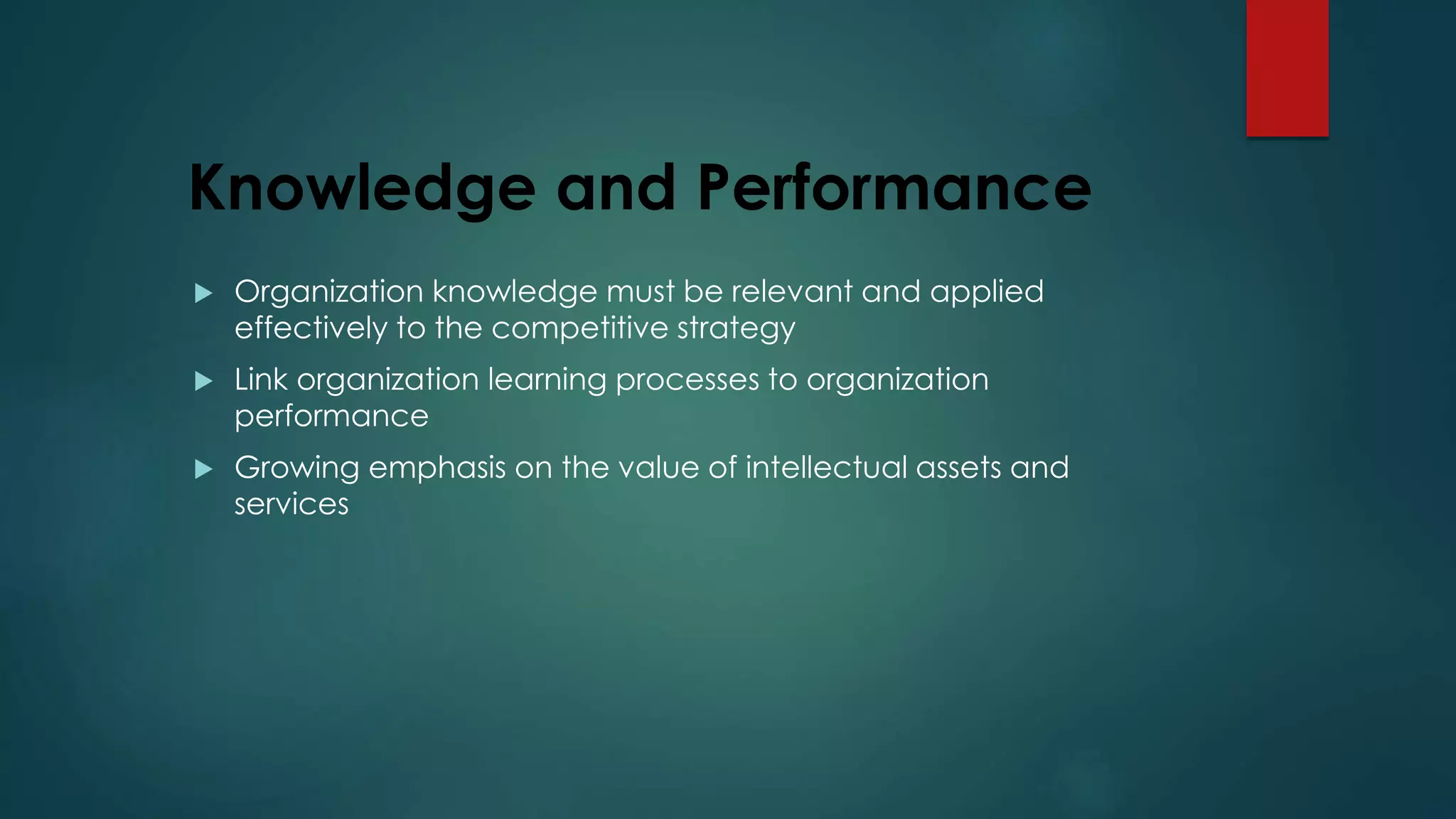 Knowledge and Performance
 Organization knowledge must be relevant and applied
effectively to the competitive strategy
 Link organization learning processes to organization
performance
 Growing emphasis on the value of intellectual assets and
services
 