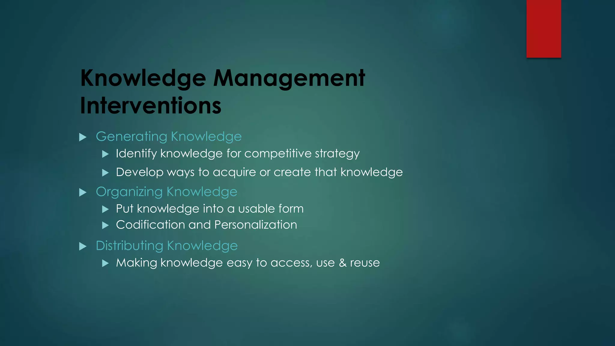 Knowledge Management
Interventions
 Generating Knowledge
 Identify knowledge for competitive strategy
 Develop ways to acquire or create that knowledge
 Organizing Knowledge
 Put knowledge into a usable form
 Codification and Personalization
 Distributing Knowledge
 Making knowledge easy to access, use & reuse
 