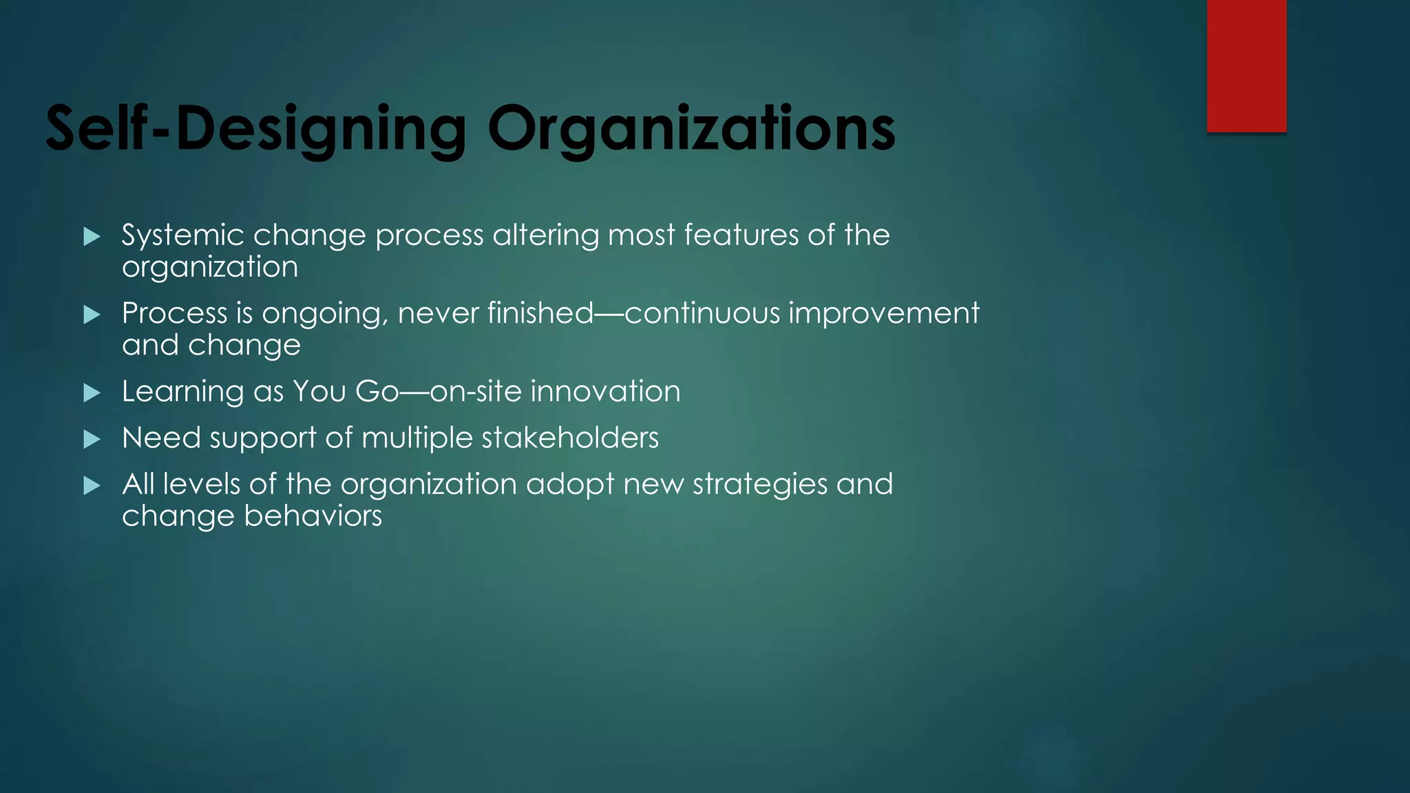 Self-Designing Organizations
 Systemic change process altering most features of the
organization
 Process is ongoing, never finished—continuous improvement
and change
 Learning as You Go—on-site innovation
 Need support of multiple stakeholders
 All levels of the organization adopt new strategies and
change behaviors
 