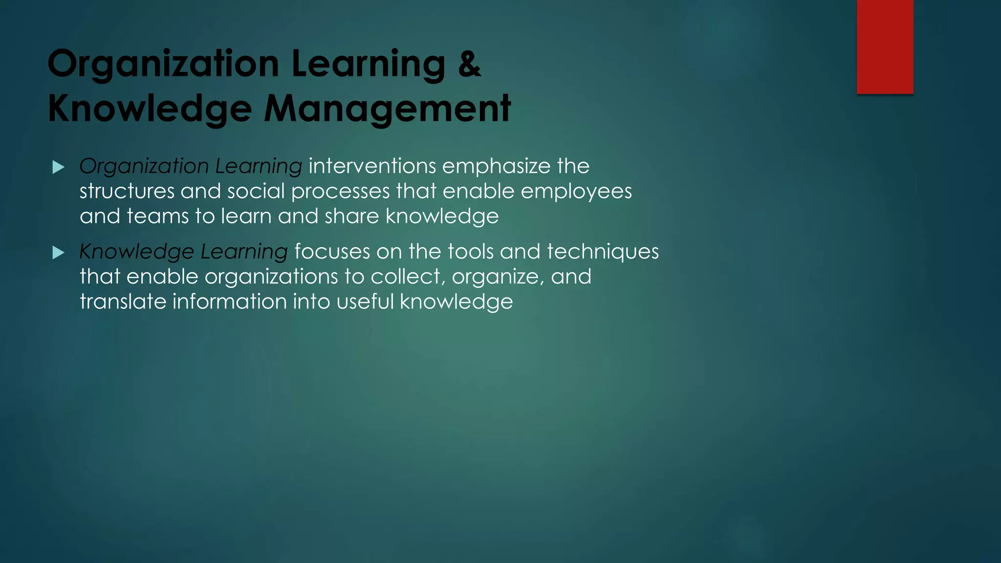 Organization Learning &
Knowledge Management
 Organization Learning interventions emphasize the
structures and social processes that enable employees
and teams to learn and share knowledge
 Knowledge Learning focuses on the tools and techniques
that enable organizations to collect, organize, and
translate information into useful knowledge
 