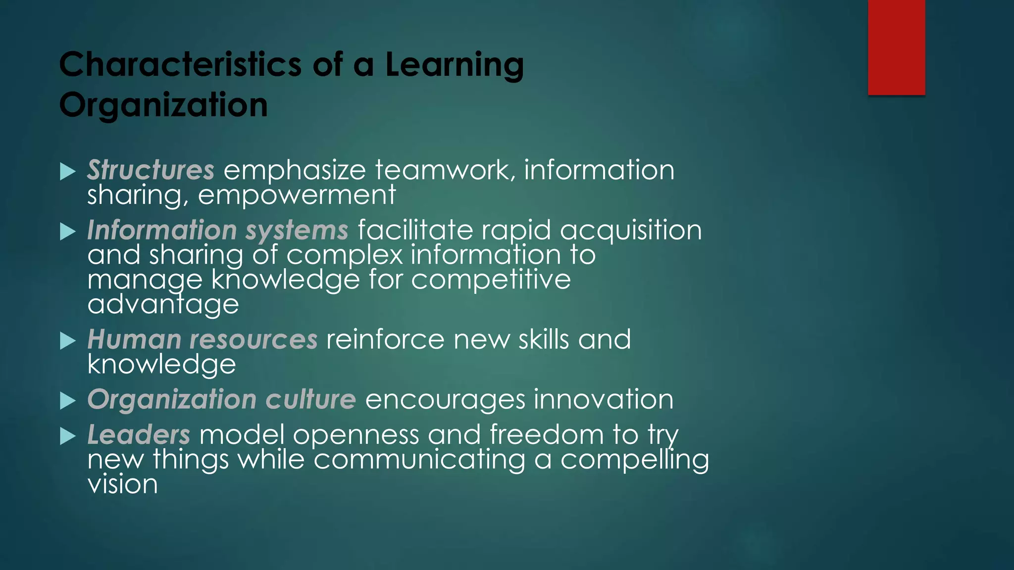 Characteristics of a Learning
Organization
 Structures emphasize teamwork, information
sharing, empowerment
 Information systems facilitate rapid acquisition
and sharing of complex information to
manage knowledge for competitive
advantage
 Human resources reinforce new skills and
knowledge
 Organization culture encourages innovation
 Leaders model openness and freedom to try
new things while communicating a compelling
vision
 