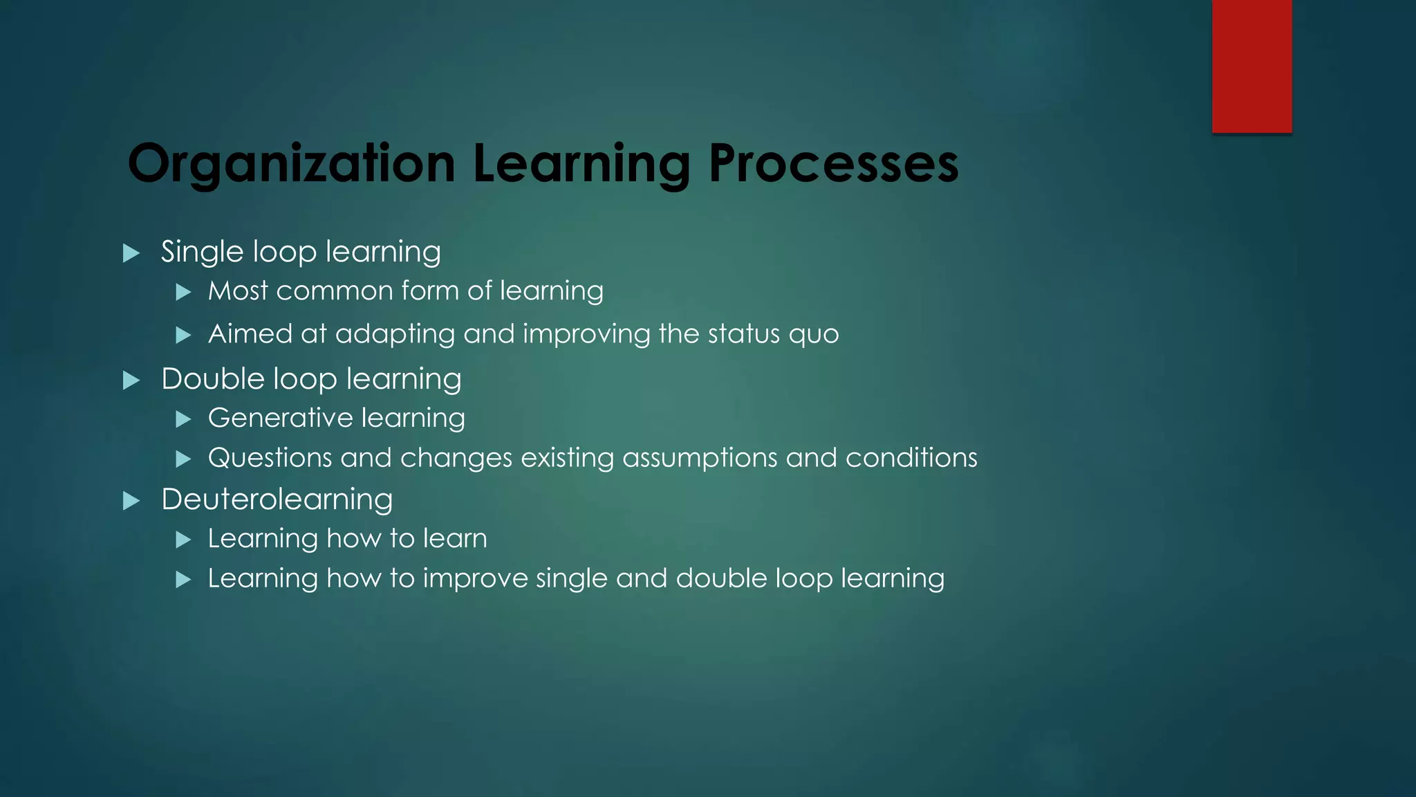 Organization Learning Processes
 Single loop learning
 Most common form of learning
 Aimed at adapting and improving the status quo
 Double loop learning
 Generative learning
 Questions and changes existing assumptions and conditions
 Deuterolearning
 Learning how to learn
 Learning how to improve single and double loop learning
 