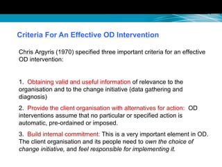 Criteria For An Effective OD Intervention
Chris Argyris (1970) specified three important criteria for an effective
OD intervention:
1. Obtaining valid and useful information of relevance to the
organisation and to the change initiative (data gathering and
diagnosis)
2. Provide the client organisation with alternatives for action: OD
interventions assume that no particular or specified action is
automatic, pre-ordained or imposed.
3. Build internal commitment: This is a very important element in OD.
The client organisation and its people need to own the choice of
change initiative, and feel responsible for implementing it.
 