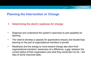 Planning the Intervention or Change
1. Determining the client’s readiness for change:
• Diagnose and understand the system’s openness to and capability for
learning.
• The need to develop a capacity for appreciative enquiry and double loop
learning on the part of organisational members is pivotal
• Readiness and the energy to move toward change also stem from
organisational members’ awareness of a difference, a gap, between the
current status of their organisation and what they would like it to be – the
idea of some improved state.
 