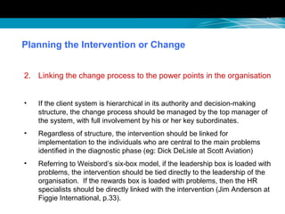 Planning the Intervention or Change
2. Linking the change process to the power points in the organisation
• If the client system is hierarchical in its authority and decision-making
structure, the change process should be managed by the top manager of
the system, with full involvement by his or her key subordinates.
• Regardless of structure, the intervention should be linked for
implementation to the individuals who are central to the main problems
identified in the diagnostic phase (eg: Dick DeLisle at Scott Aviation)
• Referring to Weisbord’s six-box model, if the leadership box is loaded with
problems, the intervention should be tied directly to the leadership of the
organisation. If the rewards box is loaded with problems, then the HR
specialists should be directly linked with the intervention (Jim Anderson at
Figgie International, p.33).
 