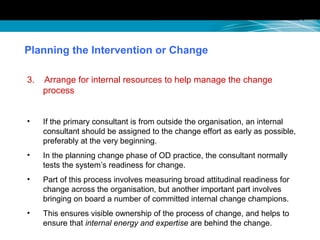Planning the Intervention or Change
3. Arrange for internal resources to help manage the change
process
• If the primary consultant is from outside the organisation, an internal
consultant should be assigned to the change effort as early as possible,
preferably at the very beginning.
• In the planning change phase of OD practice, the consultant normally
tests the system’s readiness for change.
• Part of this process involves measuring broad attitudinal readiness for
change across the organisation, but another important part involves
bringing on board a number of committed internal change champions.
• This ensures visible ownership of the process of change, and helps to
ensure that internal energy and expertise are behind the change.
 