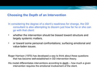 Choosing the Depth of an Intervention
In considering the degree of a client’s readiness for change, the OD
consultant is also attempting to discern just how far he or she can
go with that client:
• whether the intervention should be biased toward structure and
largely systemic matters.
• or toward some personal confrontations; surfacing emotional and
value-laden issues.
Roger Harrison (1970) has developed a way to think about these questions
that has become well-established in OD intervention theory.
His model differentiates interventions according to depth – how much a given
intervention requires the emotional involvement of the client.
 