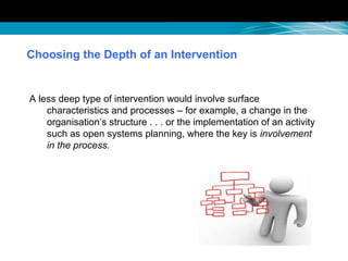 Choosing the Depth of an Intervention
A less deep type of intervention would involve surface
characteristics and processes – for example, a change in the
organisation’s structure . . . or the implementation of an activity
such as open systems planning, where the key is involvement
in the process.
 