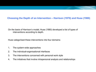 Choosing the Depth of an Intervention – Harrison (1970) and Huse (1980)
On the basis of Harrison’s model, Huse (1980) developed a list of types of
interventions according to depth.
Huse categorised these interventions into four domains:
1. The system-wide approaches
2. The individual-organisational interfaces
3. The interventions concerned with personal work style
4. The initiatives that involve intrapersonal analysis and relationships
 