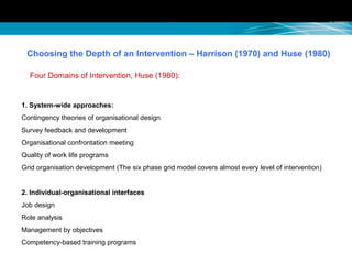 Choosing the Depth of an Intervention – Harrison (1970) and Huse (1980)
Four Domains of Intervention, Huse (1980):
1. System-wide approaches:
Contingency theories of organisational design
Survey feedback and development
Organisational confrontation meeting
Quality of work life programs
Grid organisation development (The six phase grid model covers almost every level of intervention)
2. Individual-organisational interfaces
Job design
Role analysis
Management by objectives
Competency-based training programs
 
