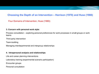 Choosing the Depth of an Intervention – Harrison (1970) and Huse (1980)
Four Domains of Intervention, Huse (1980):
3. Concern with personal work style:
Process consultation – exploring personal preferences for work processes in small groups or work
teams
Third party intervention
Team-building
Managing interdepartmental and intergroup relationships
4. Intrapersonal analysis and relationships
Life and career planning interventions
Laboratory training (experimental scenario participation)
Encounter groups
Personal consultation
 