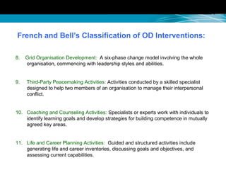 French and Bell’s Classification of OD Interventions:
8. Grid Organisation Development: A six-phase change model involving the whole
organisation, commencing with leadership styles and abilities.
9. Third-Party Peacemaking Activities: Activities conducted by a skilled specialist
designed to help two members of an organisation to manage their interpersonal
conflict.
10. Coaching and Counseling Activities: Specialists or experts work with individuals to
identify learning goals and develop strategies for building competence in mutually
agreed key areas.
11. Life and Career Planning Activities: Guided and structured activities include
generating life and career inventories, discussing goals and objectives, and
assessing current capabilities.
 
