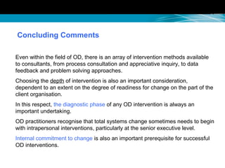 Concluding Comments
Even within the field of OD, there is an array of intervention methods available
to consultants, from process consultation and appreciative inquiry, to data
feedback and problem solving approaches.
Choosing the depth of intervention is also an important consideration,
dependent to an extent on the degree of readiness for change on the part of the
client organisation.
In this respect, the diagnostic phase of any OD intervention is always an
important undertaking.
OD practitioners recognise that total systems change sometimes needs to begin
with intrapersonal interventions, particularly at the senior executive level.
Internal commitment to change is also an important prerequisite for successful
OD interventions.
 