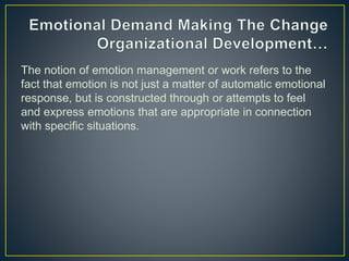 The notion of emotion management or work refers to the
fact that emotion is not just a matter of automatic emotional
response, but is constructed through or attempts to feel
and express emotions that are appropriate in connection
with specific situations.