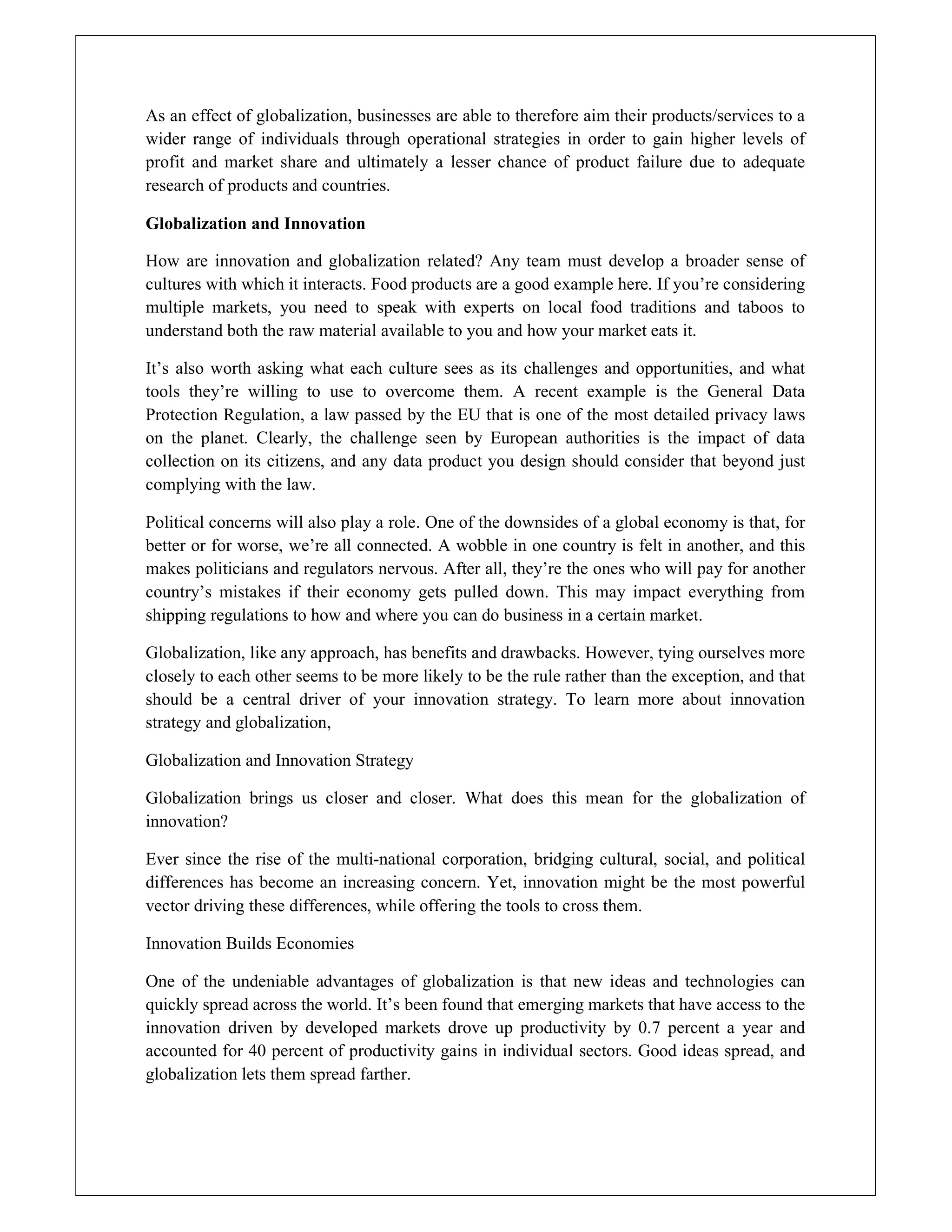 As an effect of globalization, businesses are able to therefore aim their products/services to a
wider range of individuals through operational strategies in order to gain higher levels of
profit and market share and ultimately a lesser chance of product failure due to adequate
research of products and countries.
Globalization and Innovation
How are innovation and globalization related? Any team must develop a broader sense of
cultures with which it interacts. Food products are a good example here. If you’re considering
multiple markets, you need to speak with experts on local food traditions and taboos to
understand both the raw material available to you and how your market eats it.
It’s also worth asking what each culture sees as its challenges and opportunities, and what
tools they’re willing to use to overcome them. A recent example is the General Data
Protection Regulation, a law passed by the EU that is one of the most detailed privacy laws
on the planet. Clearly, the challenge seen by European authorities is the impact of data
collection on its citizens, and any data product you design should consider that beyond just
complying with the law.
Political concerns will also play a role. One of the downsides of a global economy is that, for
better or for worse, we’re all connected. A wobble in one country is felt in another, and this
makes politicians and regulators nervous. After all, they’re the ones who will pay for another
country’s mistakes if their economy gets pulled down. This may impact everything from
shipping regulations to how and where you can do business in a certain market.
Globalization, like any approach, has benefits and drawbacks. However, tying ourselves more
closely to each other seems to be more likely to be the rule rather than the exception, and that
should be a central driver of your innovation strategy. To learn more about innovation
strategy and globalization,
Globalization and Innovation Strategy
Globalization brings us closer and closer. What does this mean for the globalization of
innovation?
Ever since the rise of the multi-national corporation, bridging cultural, social, and political
differences has become an increasing concern. Yet, innovation might be the most powerful
vector driving these differences, while offering the tools to cross them.
Innovation Builds Economies
One of the undeniable advantages of globalization is that new ideas and technologies can
quickly spread across the world. It’s been found that emerging markets that have access to the
innovation driven by developed markets drove up productivity by 0.7 percent a year and
accounted for 40 percent of productivity gains in individual sectors. Good ideas spread, and
globalization lets them spread farther.
 