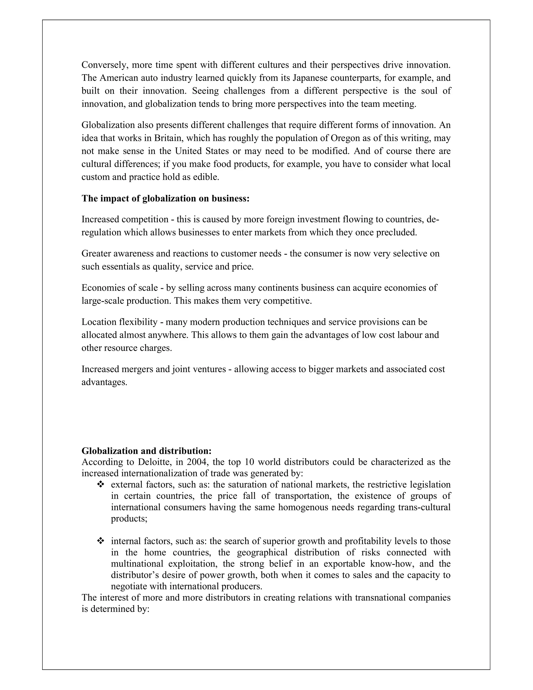 Conversely, more time spent with different cultures and their perspectives drive innovation.
The American auto industry learned quickly from its Japanese counterparts, for example, and
built on their innovation. Seeing challenges from a different perspective is the soul of
innovation, and globalization tends to bring more perspectives into the team meeting.
Globalization also presents different challenges that require different forms of innovation. An
idea that works in Britain, which has roughly the population of Oregon as of this writing, may
not make sense in the United States or may need to be modified. And of course there are
cultural differences; if you make food products, for example, you have to consider what local
custom and practice hold as edible.
The impact of globalization on business:
Increased competition - this is caused by more foreign investment flowing to countries, de-
regulation which allows businesses to enter markets from which they once precluded.
Greater awareness and reactions to customer needs - the consumer is now very selective on
such essentials as quality, service and price.
Economies of scale - by selling across many continents business can acquire economies of
large-scale production. This makes them very competitive.
Location flexibility - many modern production techniques and service provisions can be
allocated almost anywhere. This allows to them gain the advantages of low cost labour and
other resource charges.
Increased mergers and joint ventures - allowing access to bigger markets and associated cost
advantages.
Globalization and distribution:
According to Deloitte, in 2004, the top 10 world distributors could be characterized as the
increased internationalization of trade was generated by:
 external factors, such as: the saturation of national markets, the restrictive legislation
in certain countries, the price fall of transportation, the existence of groups of
international consumers having the same homogenous needs regarding trans-cultural
products;
 internal factors, such as: the search of superior growth and profitability levels to those
in the home countries, the geographical distribution of risks connected with
multinational exploitation, the strong belief in an exportable know-how, and the
distributor’s desire of power growth, both when it comes to sales and the capacity to
negotiate with international producers.
The interest of more and more distributors in creating relations with transnational companies
is determined by:
 