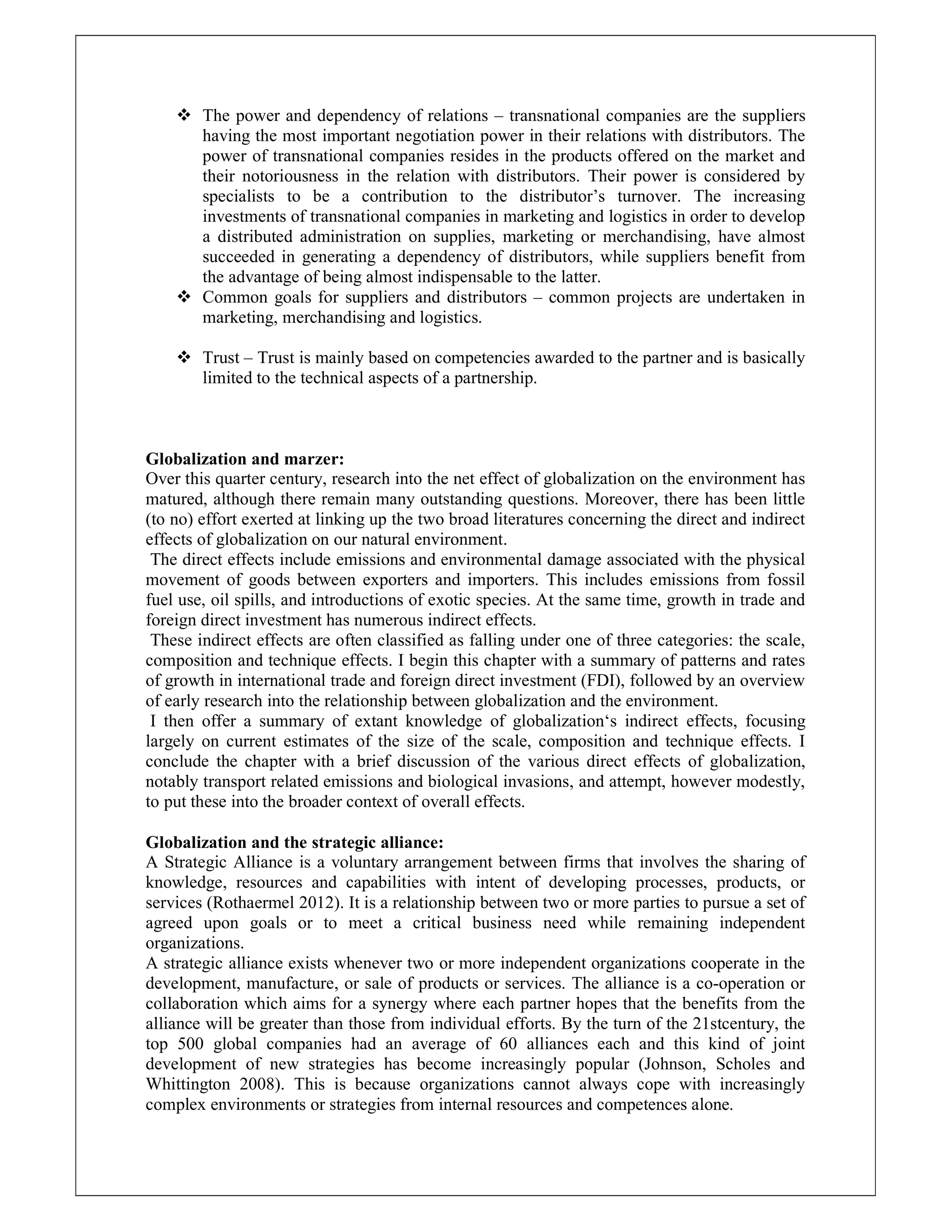  The power and dependency of relations – transnational companies are the suppliers
having the most important negotiation power in their relations with distributors. The
power of transnational companies resides in the products offered on the market and
their notoriousness in the relation with distributors. Their power is considered by
specialists to be a contribution to the distributor’s turnover. The increasing
investments of transnational companies in marketing and logistics in order to develop
a distributed administration on supplies, marketing or merchandising, have almost
succeeded in generating a dependency of distributors, while suppliers benefit from
the advantage of being almost indispensable to the latter.
 Common goals for suppliers and distributors – common projects are undertaken in
marketing, merchandising and logistics.
 Trust – Trust is mainly based on competencies awarded to the partner and is basically
limited to the technical aspects of a partnership.
Globalization and marzer:
Over this quarter century, research into the net effect of globalization on the environment has
matured, although there remain many outstanding questions. Moreover, there has been little
(to no) effort exerted at linking up the two broad literatures concerning the direct and indirect
effects of globalization on our natural environment.
The direct effects include emissions and environmental damage associated with the physical
movement of goods between exporters and importers. This includes emissions from fossil
fuel use, oil spills, and introductions of exotic species. At the same time, growth in trade and
foreign direct investment has numerous indirect effects.
These indirect effects are often classified as falling under one of three categories: the scale,
composition and technique effects. I begin this chapter with a summary of patterns and rates
of growth in international trade and foreign direct investment (FDI), followed by an overview
of early research into the relationship between globalization and the environment.
I then offer a summary of extant knowledge of globalization‘s indirect effects, focusing
largely on current estimates of the size of the scale, composition and technique effects. I
conclude the chapter with a brief discussion of the various direct effects of globalization,
notably transport related emissions and biological invasions, and attempt, however modestly,
to put these into the broader context of overall effects.
Globalization and the strategic alliance:
A Strategic Alliance is a voluntary arrangement between firms that involves the sharing of
knowledge, resources and capabilities with intent of developing processes, products, or
services (Rothaermel 2012). It is a relationship between two or more parties to pursue a set of
agreed upon goals or to meet a critical business need while remaining independent
organizations.
A strategic alliance exists whenever two or more independent organizations cooperate in the
development, manufacture, or sale of products or services. The alliance is a co-operation or
collaboration which aims for a synergy where each partner hopes that the benefits from the
alliance will be greater than those from individual efforts. By the turn of the 21stcentury, the
top 500 global companies had an average of 60 alliances each and this kind of joint
development of new strategies has become increasingly popular (Johnson, Scholes and
Whittington 2008). This is because organizations cannot always cope with increasingly
complex environments or strategies from internal resources and competences alone.
 