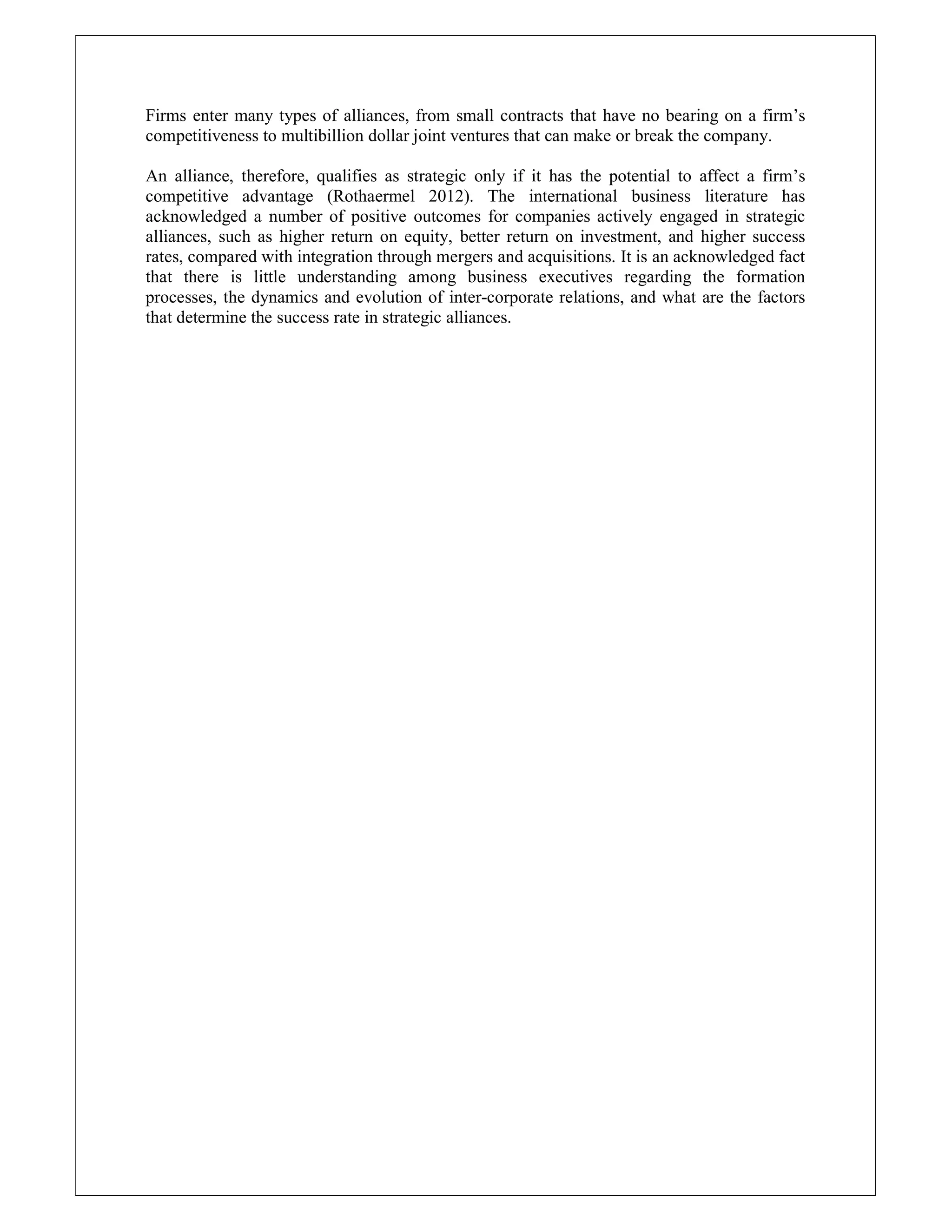 Firms enter many types of alliances, from small contracts that have no bearing on a firm’s
competitiveness to multibillion dollar joint ventures that can make or break the company.
An alliance, therefore, qualifies as strategic only if it has the potential to affect a firm’s
competitive advantage (Rothaermel 2012). The international business literature has
acknowledged a number of positive outcomes for companies actively engaged in strategic
alliances, such as higher return on equity, better return on investment, and higher success
rates, compared with integration through mergers and acquisitions. It is an acknowledged fact
that there is little understanding among business executives regarding the formation
processes, the dynamics and evolution of inter-corporate relations, and what are the factors
that determine the success rate in strategic alliances.
 