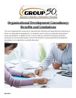 Organizational Development Consultancy:
Benefits and Limitations
The use of organizational resources for improving their efficience and expanding their productivity is
known as organizational development. It is basically used for solving complicated organizational
issues and problems. In addition to this, it can be used as a method for analyzing a business
processes for ensuring better growth. Some of the benefits of using organizational development
consultancy in an organization are briefly discussed
below.
Benefits:
 
