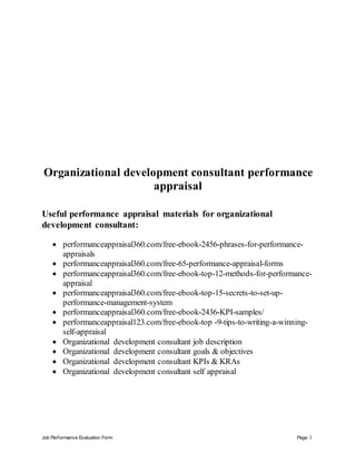 Job Performance Evaluation Form Page 1
Organizational development consultant performance
appraisal
Useful performance appraisal materials for organizational
development consultant:
 performanceappraisal360.com/free-ebook-2456-phrases-for-performance-
appraisals
 performanceappraisal360.com/free-65-performance-appraisal-forms
 performanceappraisal360.com/free-ebook-top-12-methods-for-performance-
appraisal
 performanceappraisal360.com/free-ebook-top-15-secrets-to-set-up-
performance-management-system
 performanceappraisal360.com/free-ebook-2436-KPI-samples/
 performanceappraisal123.com/free-ebook-top -9-tips-to-writing-a-winning-
self-appraisal
 Organizational development consultant job description
 Organizational development consultant goals & objectives
 Organizational development consultant KPIs & KRAs
 Organizational development consultant self appraisal
 