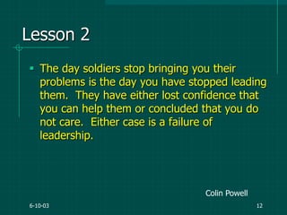 6-10-03 12
Lesson 2
 The day soldiers stop bringing you their
problems is the day you have stopped leading
them. They have either lost confidence that
you can help them or concluded that you do
not care. Either case is a failure of
leadership.
Colin Powell
 