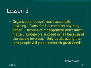 6-10-03 15
Lesson 3
 Organization doesn‟t really accomplish
anything. Plans don‟t accomplish anything
either. Theories of management don‟t much
matter. Endeavors succeed or fail because of
the people involved. Only by attracting the
best people will you accomplish great deeds.
Colin Powell
 