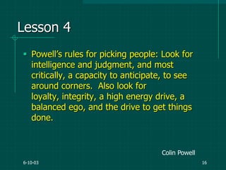 6-10-03 16
Lesson 4
 Powell‟s rules for picking people: Look for
intelligence and judgment, and most
critically, a capacity to anticipate, to see
around corners. Also look for
loyalty, integrity, a high energy drive, a
balanced ego, and the drive to get things
done.
Colin Powell
 