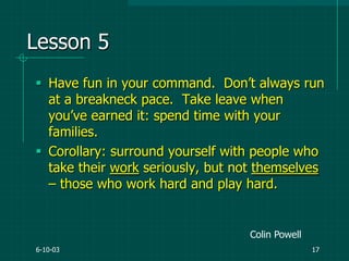 6-10-03 17
Lesson 5
 Have fun in your command. Don‟t always run
at a breakneck pace. Take leave when
you‟ve earned it: spend time with your
families.
 Corollary: surround yourself with people who
take their work seriously, but not themselves
– those who work hard and play hard.
Colin Powell
 