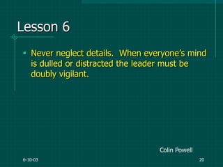 6-10-03 20
Lesson 6
 Never neglect details. When everyone‟s mind
is dulled or distracted the leader must be
doubly vigilant.
Colin Powell
 